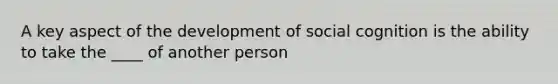 A key aspect of the development of social cognition is the ability to take the ____ of another person