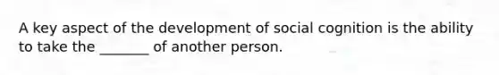 A key aspect of the development of social cognition is the ability to take the _______ of another person.