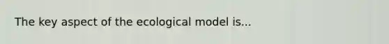 The key aspect of the ecological model is...