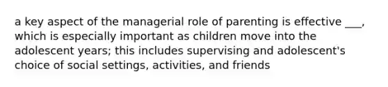 a key aspect of the managerial role of parenting is effective ___, which is especially important as children move into the adolescent years; this includes supervising and adolescent's choice of social settings, activities, and friends