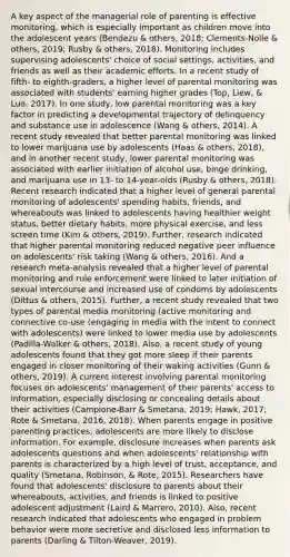 A key aspect of the managerial role of parenting is effective monitoring, which is especially important as children move into the adolescent years (Bendezu & others, 2018; Clements-Nolle & others, 2019; Rusby & others, 2018). Monitoring includes supervising adolescents' choice of social settings, activities, and friends as well as their academic efforts. In a recent study of fifth- to eighth-graders, a higher level of parental monitoring was associated with students' earning higher grades (Top, Liew, & Luo, 2017). In one study, low parental monitoring was a key factor in predicting a developmental trajectory of delinquency and substance use in adolescence (Wang & others, 2014). A recent study revealed that better parental monitoring was linked to lower marijuana use by adolescents (Haas & others, 2018), and in another recent study, lower parental monitoring was associated with earlier initiation of alcohol use, binge drinking, and marijuana use in 13- to 14-year-olds (Rusby & others, 2018). Recent research indicated that a higher level of general parental monitoring of adolescents' spending habits, friends, and whereabouts was linked to adolescents having healthier weight status, better dietary habits, more physical exercise, and less screen time (Kim & others, 2019). Further, research indicated that higher parental monitoring reduced negative peer influence on adolescents' risk taking (Wang & others, 2016). And a research meta-analysis revealed that a higher level of parental monitoring and rule enforcement were linked to later initiation of sexual intercourse and increased use of condoms by adolescents (Dittus & others, 2015). Further, a recent study revealed that two types of parental media monitoring (active monitoring and connective co-use (engaging in media with the intent to connect with adolescents) were linked to lower media use by adolescents (Padilla-Walker & others, 2018). Also, a recent study of young adolescents found that they got more sleep if their parents engaged in closer monitoring of their waking activities (Gunn & others, 2019). A current interest involving parental monitoring focuses on adolescents' management of their parents' access to information, especially disclosing or concealing details about their activities (Campione-Barr & Smetana, 2019; Hawk, 2017; Rote & Smetana, 2016, 2018). When parents engage in positive parenting practices, adolescents are more likely to disclose information. For example, disclosure increases when parents ask adolescents questions and when adolescents' relationship with parents is characterized by a high level of trust, acceptance, and quality (Smetana, Robinson, & Rote, 2015). Researchers have found that adolescents' disclosure to parents about their whereabouts, activities, and friends is linked to positive adolescent adjustment (Laird & Marrero, 2010). Also, recent research indicated that adolescents who engaged in problem behavior were more secretive and disclosed less information to parents (Darling & Tilton-Weaver, 2019).
