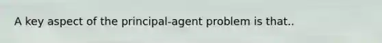 A key aspect of the principal-agent problem is that..