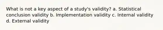 What is not a key aspect of a study's validity? a. Statistical conclusion validity b. Implementation validity c. Internal validity d. External validity