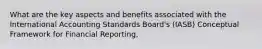 What are the key aspects and benefits associated with the International Accounting Standards Board's (IASB) Conceptual Framework for Financial Reporting,