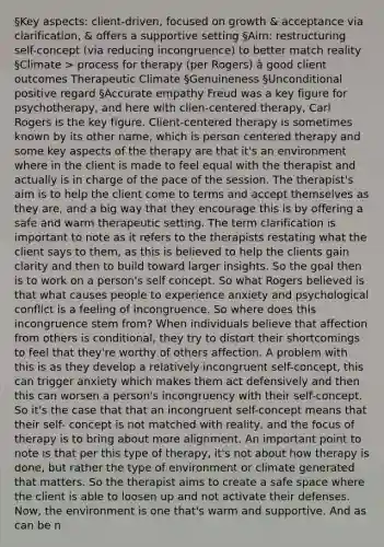 §Key aspects: client-driven, focused on growth & acceptance via clarification, & offers a supportive setting §Aim: restructuring self-concept (via reducing incongruence) to better match reality §Climate > process for therapy (per Rogers) à good client outcomes Therapeutic Climate §Genuineness §Unconditional positive regard §Accurate empathy Freud was a key figure for psychotherapy, and here with clien-centered therapy, Carl Rogers is the key figure. Client-centered therapy is sometimes known by its other name, which is person centered therapy and some key aspects of the therapy are that it's an environment where in the client is made to feel equal with the therapist and actually is in charge of the pace of the session. The therapist's aim is to help the client come to terms and accept themselves as they are, and a big way that they encourage this is by offering a safe and warm therapeutic setting. The term clarification is important to note as it refers to the therapists restating what the client says to them, as this is believed to help the clients gain clarity and then to build toward larger insights. So the goal then is to work on a person's self concept. So what Rogers believed is that what causes people to experience anxiety and psychological conflict is a feeling of incongruence. So where does this incongruence stem from? When individuals believe that affection from others is conditional, they try to distort their shortcomings to feel that they're worthy of others affection. A problem with this is as they develop a relatively incongruent self-concept, this can trigger anxiety which makes them act defensively and then this can worsen a person's incongruency with their self-concept. So it's the case that that an incongruent self-concept means that their self- concept is not matched with reality, and the focus of therapy is to bring about more alignment. An important point to note is that per this type of therapy, it's not about how therapy is done, but rather the type of environment or climate generated that matters. So the therapist aims to create a safe space where the client is able to loosen up and not activate their defenses. Now, the environment is one that's warm and supportive. And as can be n