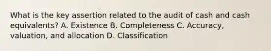 What is the key assertion related to the audit of cash and cash equivalents? A. Existence B. Completeness C. Accuracy, valuation, and allocation D. Classification