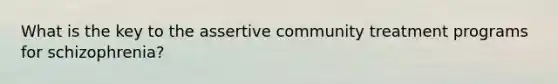 What is the key to the assertive community treatment programs for schizophrenia?