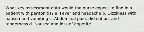 What key assessment data would the nurse expect to find in a patient with peritonitis? a. Fever and headache b. Dizziness with nausea and vomiting c. Abdominal pain, distention, and tenderness d. Nausea and loss of appetite