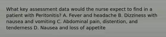 What key assessment data would the nurse expect to find in a patient with Peritonitis? A. Fever and headache B. Dizziness with nausea and vomiting C. Abdominal pain, distention, and tenderness D. Nausea and loss of appetite