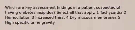 Which are key assessment findings in a patient suspected of having diabetes insipidus? Select all that apply. 1 Tachycardia 2 Hemodilution 3 Increased thirst 4 Dry mucous membranes 5 High specific urine gravity