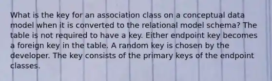 What is the key for an association class on a conceptual data model when it is converted to the relational model schema? The table is not required to have a key. Either endpoint key becomes a foreign key in the table. A random key is chosen by the developer. The key consists of the primary keys of the endpoint classes.