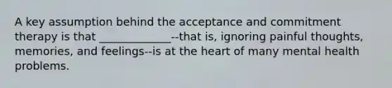 A key assumption behind the acceptance and commitment therapy is that _____________--that is, ignoring painful thoughts, memories, and feelings--is at the heart of many mental health problems.