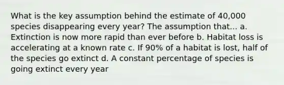 What is the key assumption behind the estimate of 40,000 species disappearing every year? The assumption that... a. Extinction is now more rapid than ever before b. Habitat loss is accelerating at a known rate c. If 90% of a habitat is lost, half of the species go extinct d. A constant percentage of species is going extinct every year