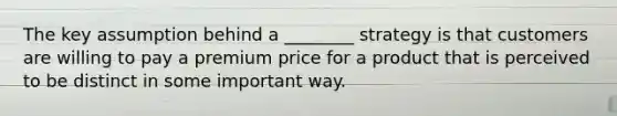 The key assumption behind a ________ strategy is that customers are willing to pay a premium price for a product that is perceived to be distinct in some important way.