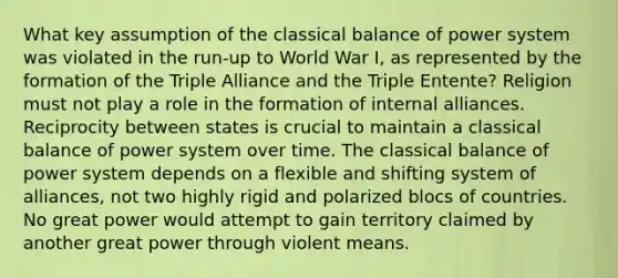 What key assumption of the classical balance of power system was violated in the run-up to World War I, as represented by the formation of the Triple Alliance and the Triple Entente? Religion must not play a role in the formation of internal alliances. Reciprocity between states is crucial to maintain a classical balance of power system over time. The classical balance of power system depends on a flexible and shifting system of alliances, not two highly rigid and polarized blocs of countries. No great power would attempt to gain territory claimed by another great power through violent means.