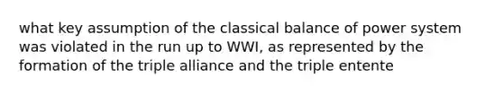 what key assumption of the classical balance of power system was violated in the run up to WWI, as represented by the formation of the triple alliance and the triple entente