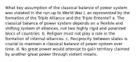 What key assumption of the classical balance of power system was violated in the run-up to World War I, as represented by the formation of the Triple Alliance and the Triple Entente? a. The classical balance of power system depends on a flexible and shifting system of alliances, not two highly rigid and polarized blocs of countries. b. Religion must not play a role in the formation of internal alliances. c. Reciprocity between states is crucial to maintain a classical balance of power system over time. d. No great power would attempt to gain territory claimed by another great power through violent means.