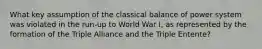 What key assumption of the classical balance of power system was violated in the run-up to World War I, as represented by the formation of the Triple Alliance and the Triple Entente?