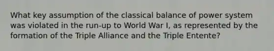 What key assumption of the classical balance of power system was violated in the run-up to World War I, as represented by the formation of the Triple Alliance and the Triple Entente?