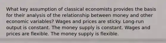 What key assumption of classical economists provides the basis for their analysis of the relationship between money and other economic variables? Wages and prices are sticky. Long-run output is constant. The money supply is constant. Wages and prices are flexible. The money supply is flexible.