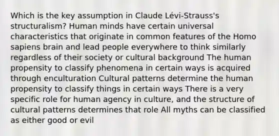 Which is the key assumption in Claude Lévi-Strauss's structuralism? Human minds have certain universal characteristics that originate in common features of the Homo sapiens brain and lead people everywhere to think similarly regardless of their society or cultural background The human propensity to classify phenomena in certain ways is acquired through enculturation Cultural patterns determine the human propensity to classify things in certain ways There is a very specific role for human agency in culture, and the structure of cultural patterns determines that role All myths can be classified as either good or evil