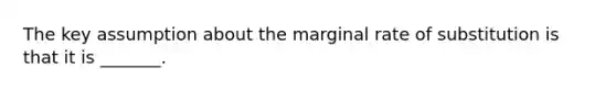 The key assumption about the marginal rate of substitution is that it is​ _______.