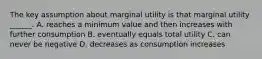 The key assumption about marginal utility is that marginal utility​ ______. A. reaches a minimum value and then increases with further consumption B. eventually equals total utility C. can never be negative D. decreases as consumption increases