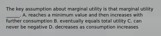 The key assumption about marginal utility is that marginal utility​ ______. A. reaches a minimum value and then increases with further consumption B. eventually equals total utility C. can never be negative D. decreases as consumption increases