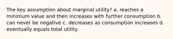 The key assumption about marginal utility? a. reaches a minimum value and then increases with further consumption b. can never be negative c. decreases as consumption increases d. eventually equals total utility