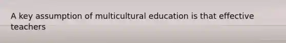 A key assumption of multicultural education is that effective teachers