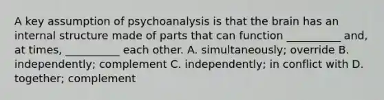 A key assumption of psychoanalysis is that the brain has an internal structure made of parts that can function __________ and, at times, __________ each other. A. simultaneously; override B. independently; complement C. independently; in conflict with D. together; complement