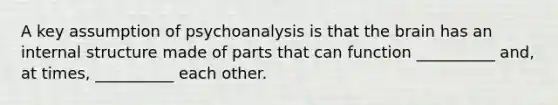 A key assumption of psychoanalysis is that the brain has an internal structure made of parts that can function __________ and, at times, __________ each other.