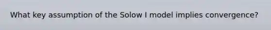 What key assumption of the Solow I model implies convergence?