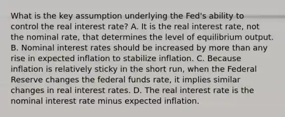 What is the key assumption underlying the​ Fed's ability to control the real interest​ rate? A. It is the real interest​ rate, not the nominal​ rate, that determines the level of equilibrium output. B. Nominal interest rates should be increased by more than any rise in expected inflation to stabilize inflation. C. Because inflation is relatively sticky in the short​ run, when the Federal Reserve changes the federal funds​ rate, it implies similar changes in real interest rates. D. The real interest rate is the nominal interest rate minus expected inflation.