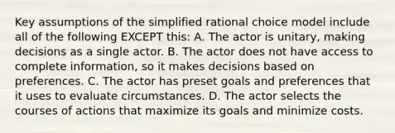 Key assumptions of the simplified rational choice model include all of the following EXCEPT this: A. The actor is unitary, making decisions as a single actor. B. The actor does not have access to complete information, so it makes decisions based on preferences. C. The actor has preset goals and preferences that it uses to evaluate circumstances. D. The actor selects the courses of actions that maximize its goals and minimize costs.