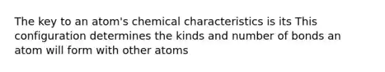 The key to an atom's chemical characteristics is its This configuration determines the kinds and number of bonds an atom will form with other atoms