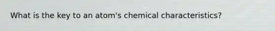 What is the key to an atom's chemical characteristics?