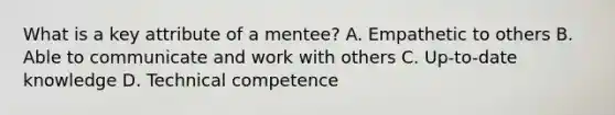 What is a key attribute of a mentee? A. Empathetic to others B. Able to communicate and work with others C. Up-to-date knowledge D. Technical competence