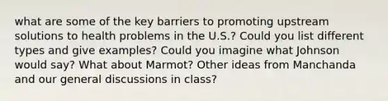 what are some of the key barriers to promoting upstream solutions to health problems in the U.S.? Could you list different types and give examples? Could you imagine what Johnson would say? What about Marmot? Other ideas from Manchanda and our general discussions in class?