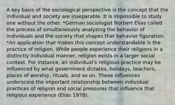 A key basis of the sociological perspective is the concept that the individual and society are inseparable. It is impossible to study one without the other. *German sociologist Norbert Elias called the process of simultaneously analyzing the behavior of individuals and the society that shapes that behavior figuration. *An application that makes this concept understandable is the practice of religion. While people experience their religions in a distinctly individual manner, religion exists in a larger social context. For instance, an individual's religious practice may be influenced by what government dictates, holidays, teachers, places of worship, rituals, and so on. These influences underscore the important relationship between individual practices of religion and social pressures that influence that religious experience (Elias 1978).