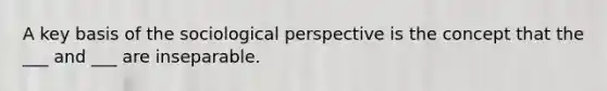 A key basis of the sociological perspective is the concept that the ___ and ___ are inseparable.