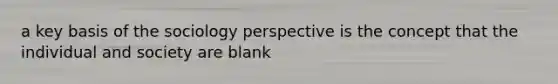 a key basis of the sociology perspective is the concept that the individual and society are blank