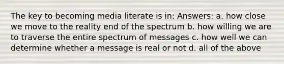 The key to becoming media literate is in: Answers: a. how close we move to the reality end of the spectrum b. how willing we are to traverse the entire spectrum of messages c. how well we can determine whether a message is real or not d. all of the above