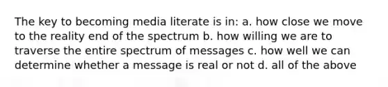 The key to becoming media literate is in: a. how close we move to the reality end of the spectrum b. how willing we are to traverse the entire spectrum of messages c. how well we can determine whether a message is real or not d. all of the above