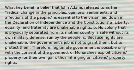 What key belief, a belief that John Adams referred to as the "radical change in the principles, opinions, sentiments, and affections of the people," is essential to the vision laid down in the Declaration of Independence and the Constitution? a. Liberty, equality, and fraternity are unalienable rights. b. No colony that is physically separated from its mother country is safe without its own military defense, run by the people. c. Because rights are unalienable, the government's job is not to grant them, but to protect them. Therefore, legitimate government is possible only with the consent of the governed. d. Monarchies exploit citizens' property for their own gain, thus infringing on citizens' property rights.