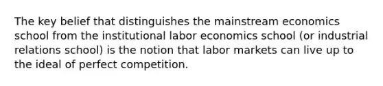 The key belief that distinguishes the mainstream economics school from the institutional labor economics school (or industrial relations school) is the notion that labor markets can live up to the ideal of perfect competition.