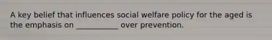 A key belief that influences social welfare policy for the aged is the emphasis on ___________ over prevention.