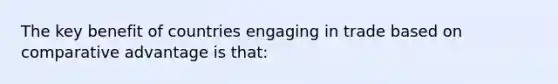 The key benefit of countries engaging in trade based on comparative advantage is that: