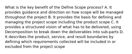 What is the key benefit of the Define Scope process? A. It provides guidance and direction on how scope will be managed throughout the project B. It provides the basis for defining and managing the project scope including the product scope C. It provides a structured vision of what has to be delivered, using Decomposition to break down the deliverables into sub-parts D. It describes the product, service, and result boundaries by defining which requirements collected will be included in or excluded from the project scope