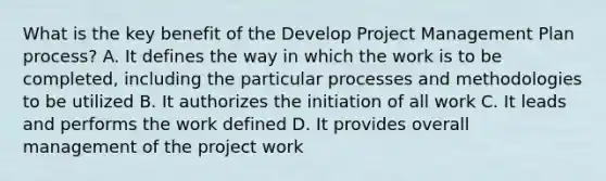 What is the key benefit of the Develop Project Management Plan process? A. It defines the way in which the work is to be completed, including the particular processes and methodologies to be utilized B. It authorizes the initiation of all work C. It leads and performs the work defined D. It provides overall management of the project work